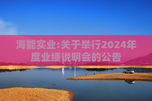 海能实业:关于举行2024年度业绩说明会的公告