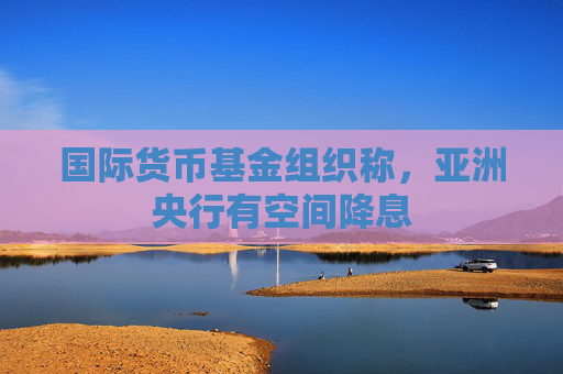 国际货币基金组织称，亚洲央行有空间降息