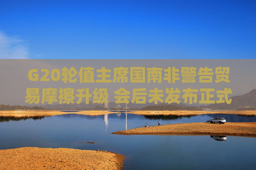 G20轮值主席国南非警告贸易摩擦升级 会后未发布正式公报