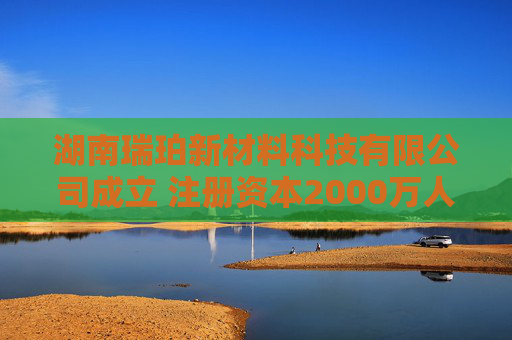湖南瑞珀新材料科技有限公司成立 注册资本2000万人民币  第1张