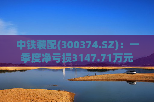 中铁装配(300374.SZ)：一季度净亏损3147.71万元