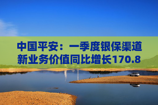 中国平安:一季度银保渠道新业务价值同比增长170.8%