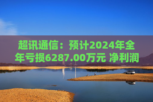 超讯通信：预计2024年全年亏损6287.00万元 净利润同比下降434.63%