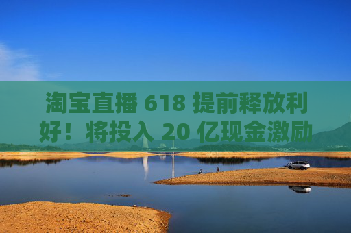 淘宝直播 618 提前释放利好！将投入 20 亿现金激励，频道全新升级
