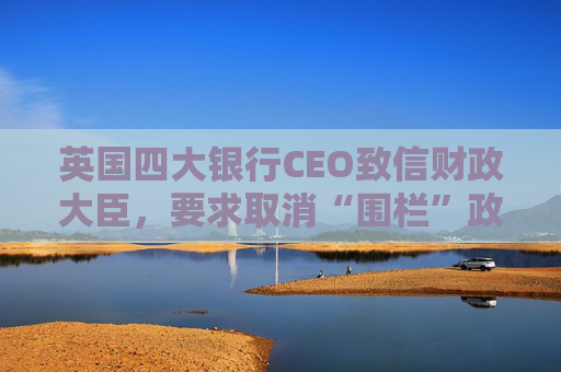 英国四大银行CEO致信财政大臣,要求取消“围栏”政策