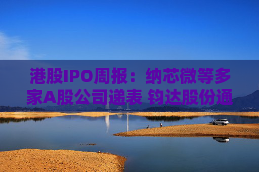 港股IPO周报：纳芯微等多家A股公司递表 钧达股份通过上市聆讯