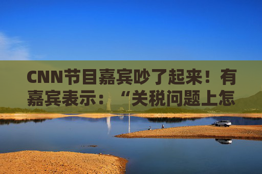 CNN节目嘉宾吵了起来！有嘉宾表示：“关税问题上怎么不能相信中国呢？特朗普嘴里没有一句实话”