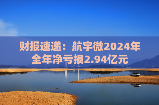 财报速递:航宇微2024年全年净亏损2.94亿元