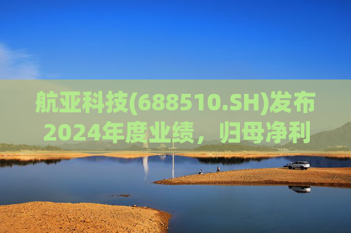 航亚科技(688510.SH)发布2024年度业绩，归母净利润1.27亿元，同比增长40.27%