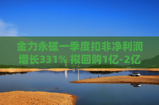 金力永磁一季度扣非净利润增长331% 拟回购1亿-2亿元公司股份用于注销