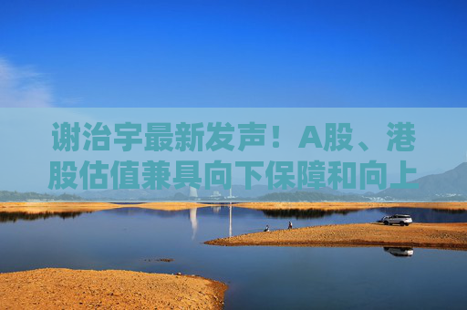 谢治宇最新发声！A股、港股估值兼具向下保障和向上弹性