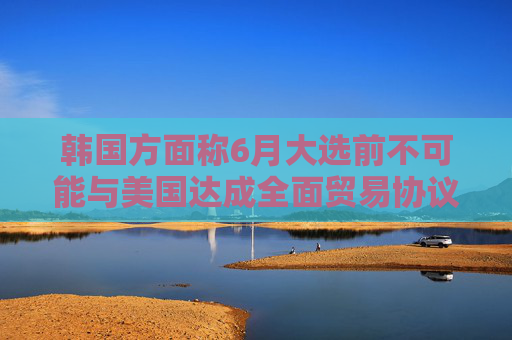 韩国方面称6月大选前不可能与美国达成全面贸易协议