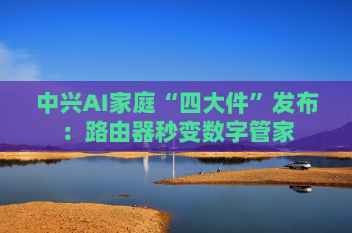 中兴AI家庭“四大件”发布:路由器秒变数字管家