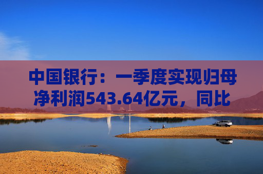 中国银行：一季度实现归母净利润543.64亿元，同比下降2.9%