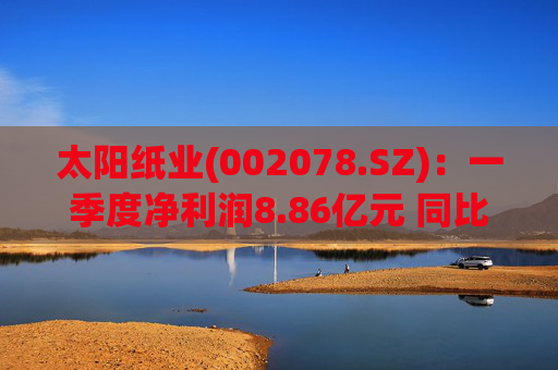 太阳纸业(002078.SZ):一季度净利润8.86亿元 同比下降7.32%