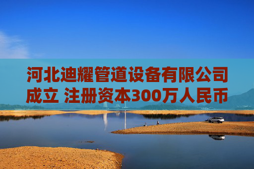 河北迪耀管道设备有限公司成立 注册资本300万人民币