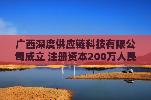 广西深度供应链科技有限公司成立 注册资本200万人民币