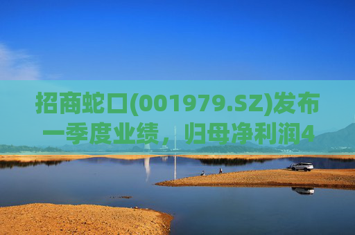招商蛇口(001979.SZ)发布一季度业绩，归母净利润4.45亿元，同比增长34.02%
