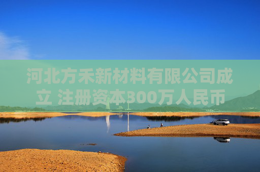河北方禾新材料有限公司成立 注册资本300万人民币