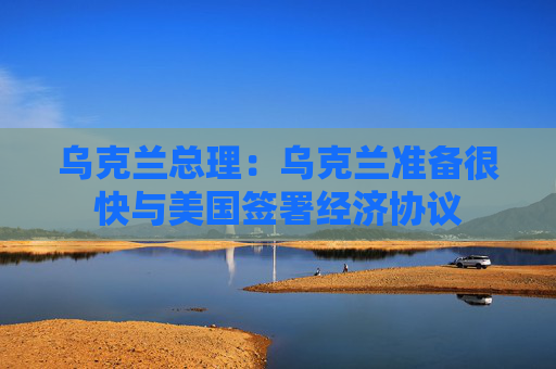 乌克兰总理：乌克兰准备很快与美国签署经济协议