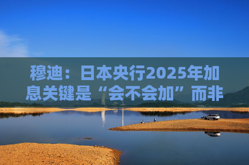 穆迪：日本央行2025年加息关键是“会不会加”而非“何时加”