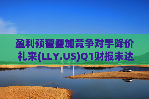 盈利预警叠加竞争对手降价 礼来(LLY.US)Q1财报未达市场预期
