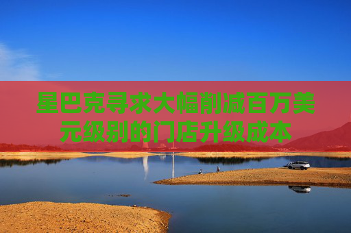 星巴克寻求大幅削减百万美元级别的门店升级成本