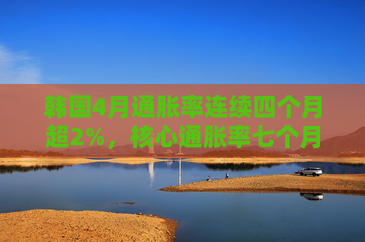 韩国4月通胀率连续四个月超2%，核心通胀率七个月来首次升破2%