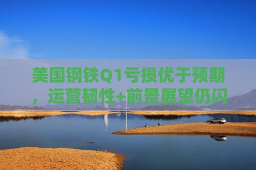 美国钢铁Q1亏损优于预期，运营韧性+前景展望仍闪烁积极信号