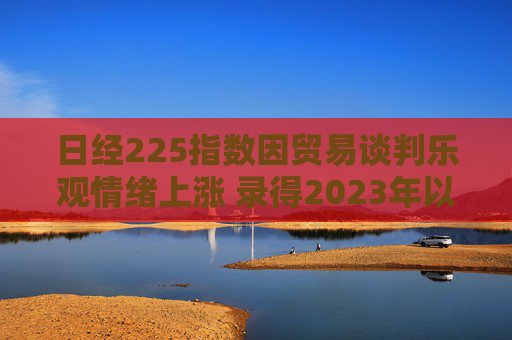 日经225指数因贸易谈判乐观情绪上涨 录得2023年以来最长连涨纪录