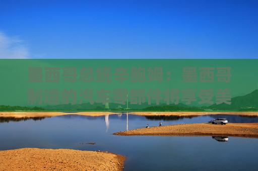 墨西哥总统辛鲍姆：墨西哥制造的汽车零部件将享受美国零关税