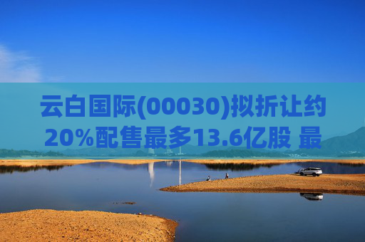 云白国际(00030)拟折让约20%配售最多13.6亿股 最高估计所得款项净额将约1.56亿港元