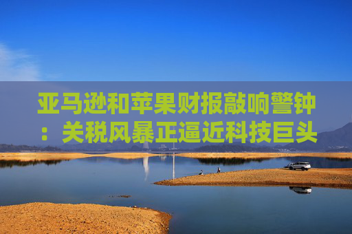 亚马逊和苹果财报敲响警钟：关税风暴正逼近科技巨头