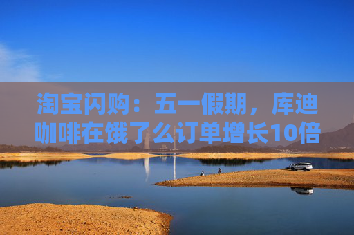 淘宝闪购：五一假期，库迪咖啡在饿了么订单增长10倍