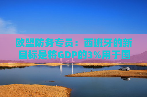 欧盟防务专员：西班牙的新目标是将GDP的3%用于国防