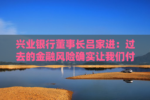 兴业银行董事长吕家进：过去的金融风险确实让我们付出了一定代价，但学费不会白交