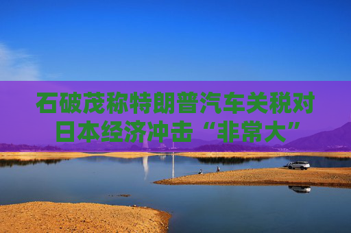 石破茂称特朗普汽车关税对日本经济冲击“非常大”