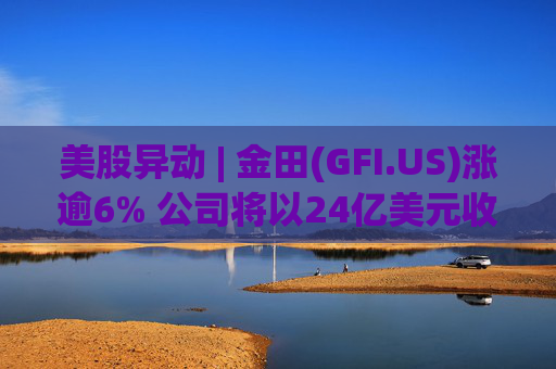 美股异动 | 金田(GFI.US)涨逾6% 公司将以24亿美元收购Gold Road