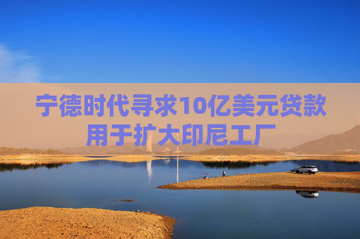 宁德时代寻求10亿美元贷款用于扩大印尼工厂