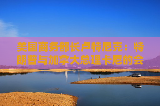 美国商务部长卢特尼克：特朗普与加拿大总理卡尼的会谈或难完美