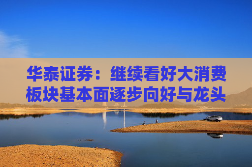 华泰证券：继续看好大消费板块基本面逐步向好与龙头估值重估行情
