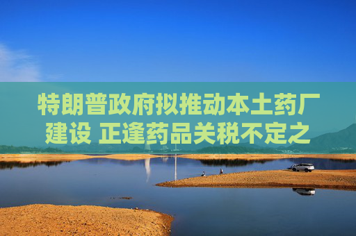特朗普政府拟推动本土药厂建设 正逢药品关税不定之际