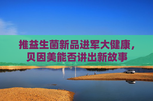 推益生菌新品进军大健康，贝因美能否讲出新故事