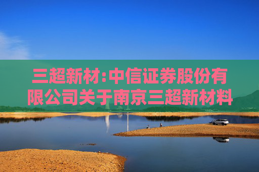 三超新材:中信证券股份有限公司关于南京三超新材料股份有限公司股东向特定机构投资者询价转让股份相关资格的核查意见