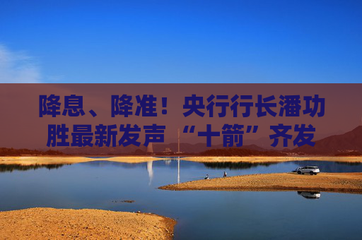 降息、降准！央行行长潘功胜最新发声 “十箭”齐发释放重磅利好！一文读懂