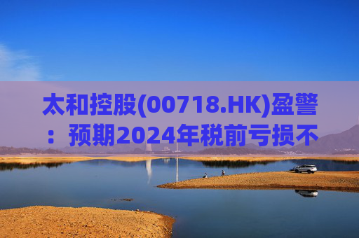 太和控股(00718.HK)盈警:预期2024年税前亏损不少于约9亿港元 第1张 太和控股(00718.HK)盈警:预期2024年税前亏损不少于约9亿港元 第1张
