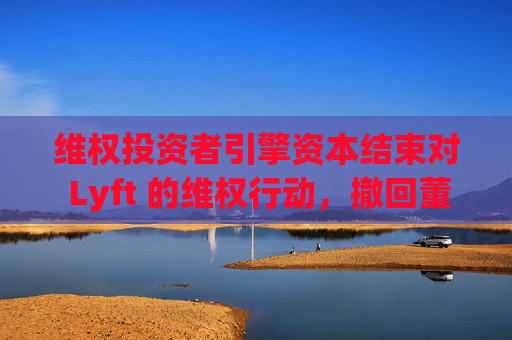 维权投资者引擎资本结束对 Lyft 的维权行动，撤回董事会提名候选人
