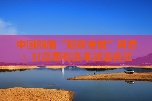 中国船舶“超级重组”背后：打造国有资本改革典范