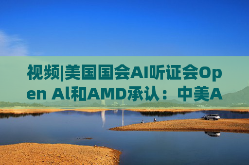 视频|美国国会AI听证会Open Al和AMD承认：中美A的差距并不大