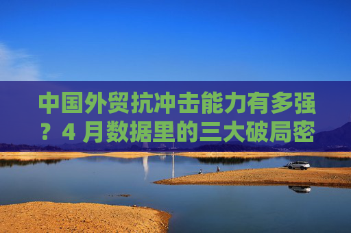 中国外贸抗冲击能力有多强？4 月数据里的三大破局密码